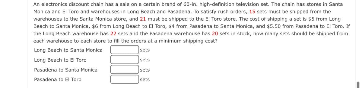 An electronics discount chain has a sale on a certain brand of 60-in. high-definition television set. The chain has stores in Santa
Monica and El Toro and warehouses in Long Beach and Pasadena. To satisfy rush orders, 15 sets must be shipped from the
warehouses to the Santa Monica store, and 21 must be shipped to the El Toro store. The cost of shipping a set is $5 from Long
Beach to Santa Monica, $6 from Long Beach to El Toro, $4 from Pasadena to Santa Monica, and $5.50 from Pasadena to El Toro. If
the Long Beach warehouse has 22 sets and the Pasadena warehouse has 20 sets in stock, how many sets should be shipped from
each warehouse to each store to fill the orders at a minimum shipping cost?
Long Beach to Santa Monica
sets
Long Beach to El Toro
sets
Pasadena to Santa Monica
sets
Pasadena to El Toro
sets
