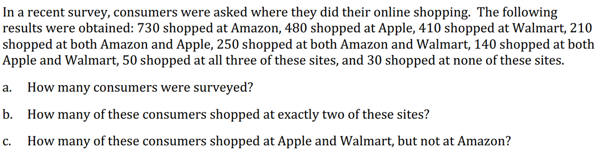 In a recent survey, consumers were asked where they did their online shopping. The following
results were obtained: 730 shopped at Amazon, 480 shopped at Apple, 410 shopped at Walmart, 210
shopped at both Amazon and Apple, 250 shopped at both Amazon and Walmart, 140 shopped at both
Apple and Walmart, 50 shopped at all three of these sites, and 30 shopped at none of these sites.
а.
How many consumers were surveyed?
b. How many of these consumers shopped at exactly two of these sites?
How many of these consumers shopped at Apple and Walmart, but not at Amazon?
с.
