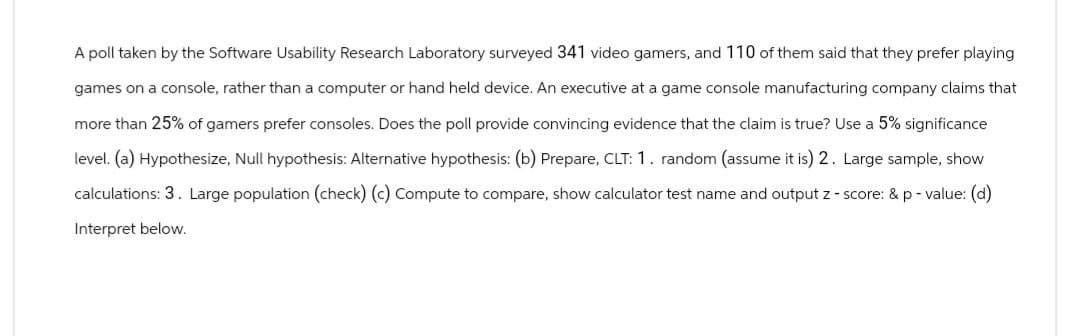 A poll taken by the Software Usability Research Laboratory surveyed 341 video gamers, and 110 of them said that they prefer playing
games on a console, rather than a computer or hand held device. An executive at a game console manufacturing company claims that
more than 25% of gamers prefer consoles. Does the poll provide convincing evidence that the claim is true? Use a 5% significance
level. (a) Hypothesize, Null hypothesis: Alternative hypothesis: (b) Prepare, CLT: 1. random (assume it is) 2. Large sample, show
calculations: 3. Large population (check) (c) Compute to compare, show calculator test name and output z-score: & p-value: (d)
Interpret below.
