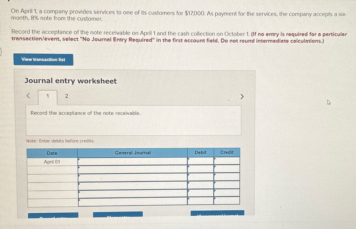 On April 1, a company provides services to one of its customers for $17,000. As payment for the services, the company accepts a six-
month, 8% note from the customer.
Record the acceptance of the note receivable on April 1 and the cash collection on October 1. (If no entry is required for a particular
transaction/event, select "No Journal Entry Required" in the first account field. Do not round intermediate calculations.)
View transaction list
Journal entry worksheet
<
1
2
Record the acceptance of the note receivable.
Note: Enter debits before credits.
Date
April 01
General Journal
Debit
Credit
>
4