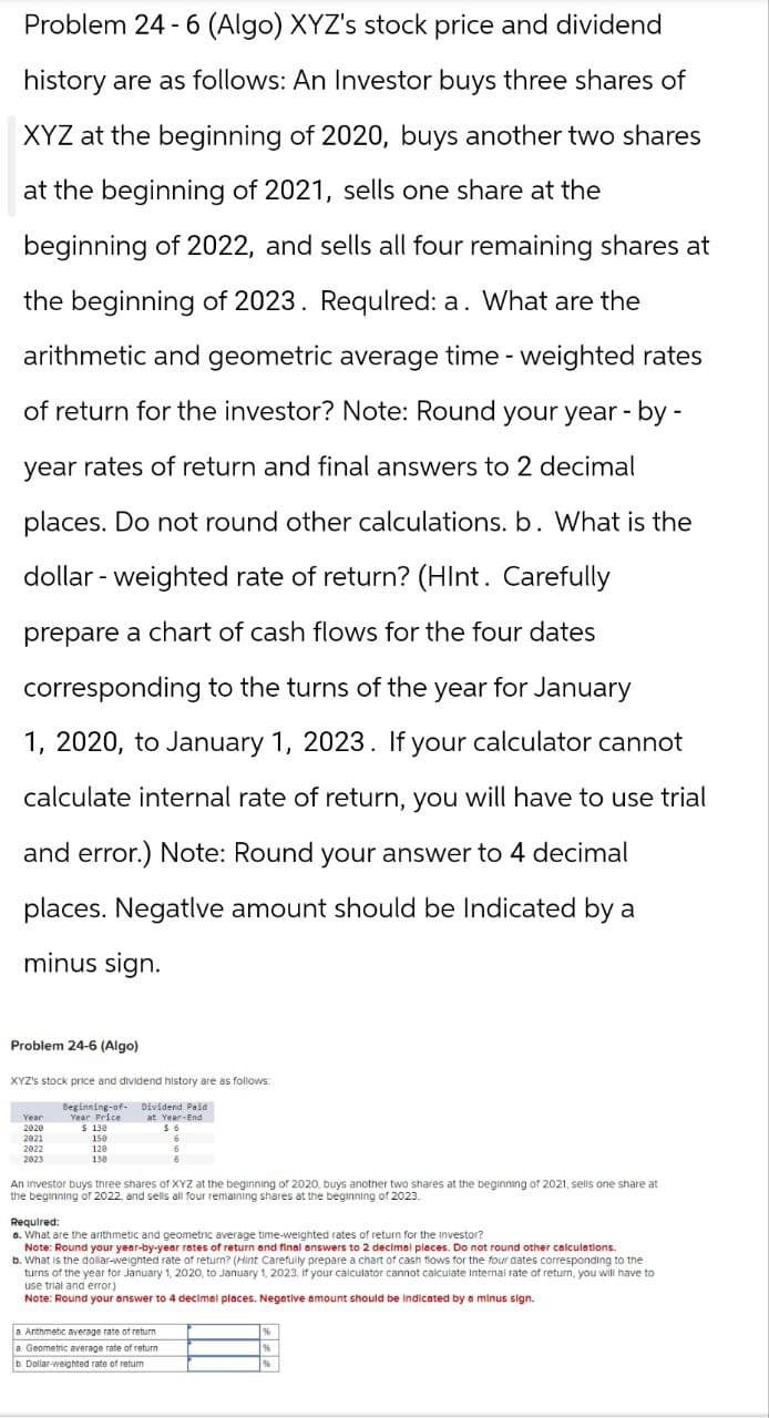 Problem 24-6 (Algo) XYZ's stock price and dividend
history are as follows: An Investor buys three shares of
XYZ at the beginning of 2020, buys another two shares
at the beginning of 2021, sells one share at the
beginning of 2022, and sells all four remaining shares at
the beginning of 2023. Required: a. What are the
arithmetic and geometric average time-weighted rates
of return for the investor? Note: Round your year-by-
year rates of return and final answers to 2 decimal
places. Do not round other calculations. b. What is the
dollar-weighted rate of return? (Hint. Carefully
prepare a chart of cash flows for the four dates
corresponding to the turns of the year for January
1, 2020, to January 1, 2023. If your calculator cannot
calculate internal rate of return, you will have to use trial
and error.) Note: Round your answer to 4 decimal
places. Negative amount should be Indicated by a
minus sign.
Problem 24-6 (Algo)
XYZ's stock price and dividend history are as follows:
Beginning-of-
Year
Year Price
2020
2021
2022
2023
$ 130
150
120
130
Dividend Paid
at Year-End
$6
An investor buys three shares of XYZ at the beginning of 2020, buys another two shares at the beginning of 2021, sells one share at
the beginning of 2022, and sells all four remaining shares at the beginning of 2023.
Required:
a. What are the arithmetic and geometric average time-weighted rates of return for the investor?
Note: Round your year-by-year rates of return and final answers to 2 decimal places. Do not round other calculations.
b. What is the dollar-weighted rate of return? (Hint Carefully prepare a chart of cash flows for the four dates corresponding to the
turns of the year for January 1, 2020, to January 1, 2023. If your calculator cannot calculate internal rate of return, you will have to
use trial and error)
Note: Round your answer to 4 decimal places. Negative amount should be indicated by a minus sign.
a. Arithmetic average rate of return
a Geometric average rate of return
b. Dollar-weighted rate of return
%