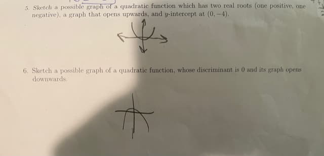 5. Sketch a possible graph of a quadratic function which has two real roots (one positive, one
negative), a graph that opens upwards, and y-intercept at (0, -4).
6. Sketch a possible graph of a quadratic function, whose discriminant is 0 and its graph opens
downwards.
