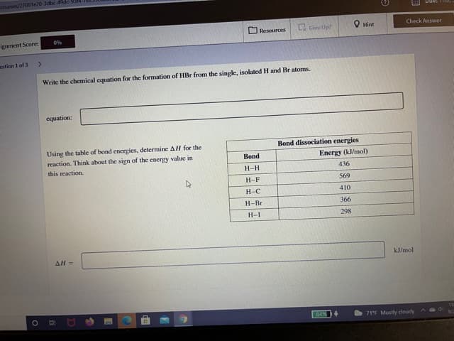 Counses/27081e20-3dbc-4de-9
Due:
Check Answer
O Resources
Ly Give Up!
Hint
0%
ignment Score:
estion 1 of 3
>
Write the chemical equation for the formation of HBr from the single, isolatcd H and Br atoms.
equation:
Bond dissociation energies
Using the table of bond energies, determine AH for the
reaction. Think about the sign of the energy value in
this reaction.
Bond
Energy (kl/mol)
H-H
436
H-F
569
H-C
410
H-Br
366
H-I
298
All=
kJ/mol
84%
71'F Mostly cloudy
