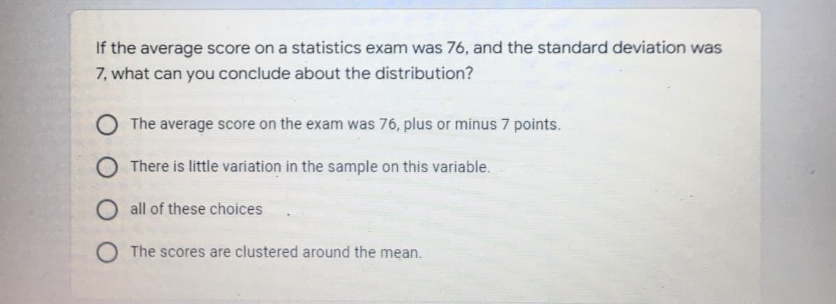 If the average score on a statistics exam was 76, and the standard deviation was
7, what can you conclude about the distribution?
The average score on the exam was 76, plus or minus 7 points.
There is little variation in the sample on this variable.
O all of these choices
The scores are clustered around the mean.
