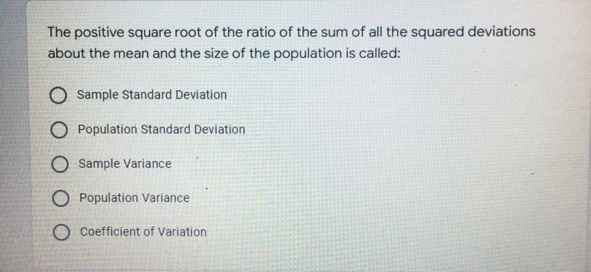 The positive square root of the ratio of the sum of all the squared deviations
about the mean and the size of the population is called:
O Sample Standard Deviation
O Population Standard Deviation
O Sample Variance
Population Variance
O Coefficient of Variation
