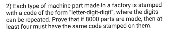 2) Each type of machine part made in a factory is stamped
with a code of the form "letter-digit-digit", where the digits
can be repeated. Prove that if 8000 parts are made, then at
least four must have the same code stamped on them.
