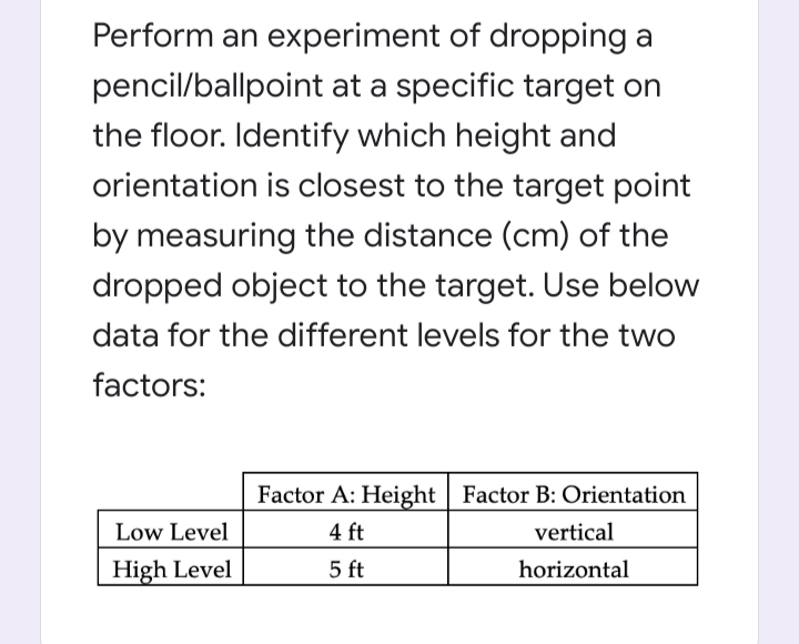 Perform an experiment of dropping a
pencil/ballpoint at a specific target on
the floor. Identify which height and
orientation is closest to the target point
by measuring the distance (cm) of the
dropped object to the target. Use below
data for the different levels for the two
factors:
Factor A: Height | Factor B: Orientation
Low Level
4 ft
vertical
High Level
5 ft
horizontal
