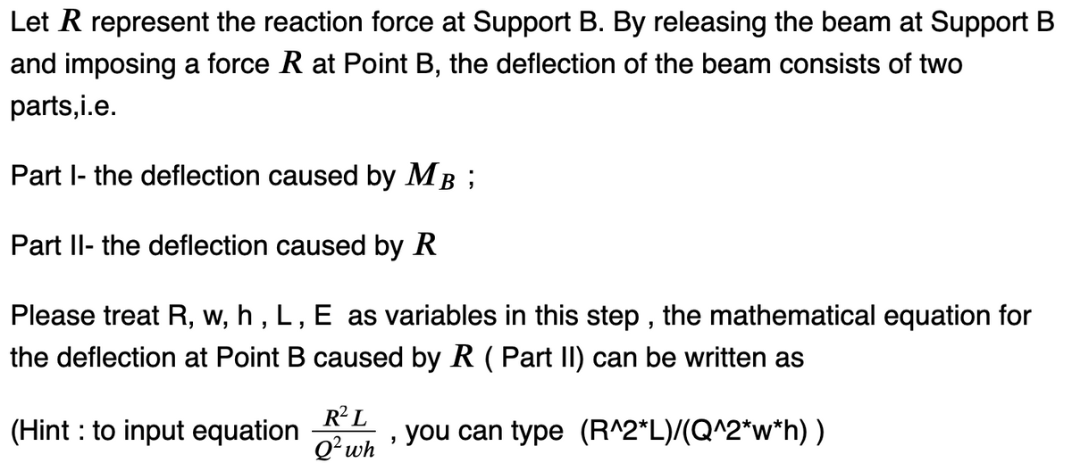 Let R represent the reaction force at Support B. By releasing the beam at Support B
and imposing a force R at Point B, the deflection of the beam consists of two
parts,i.e.
Part I- the deflection caused by MB;
Part II- the deflection caused by R
Please treat R, w, h, L, E as variables in this step, the mathematical equation for
the deflection at Point B caused by R (Part II) can be written as
(Hint: to input equation
R² L
Q² wh
"
you can type (R^2*L)/(Q^2*w*h) )