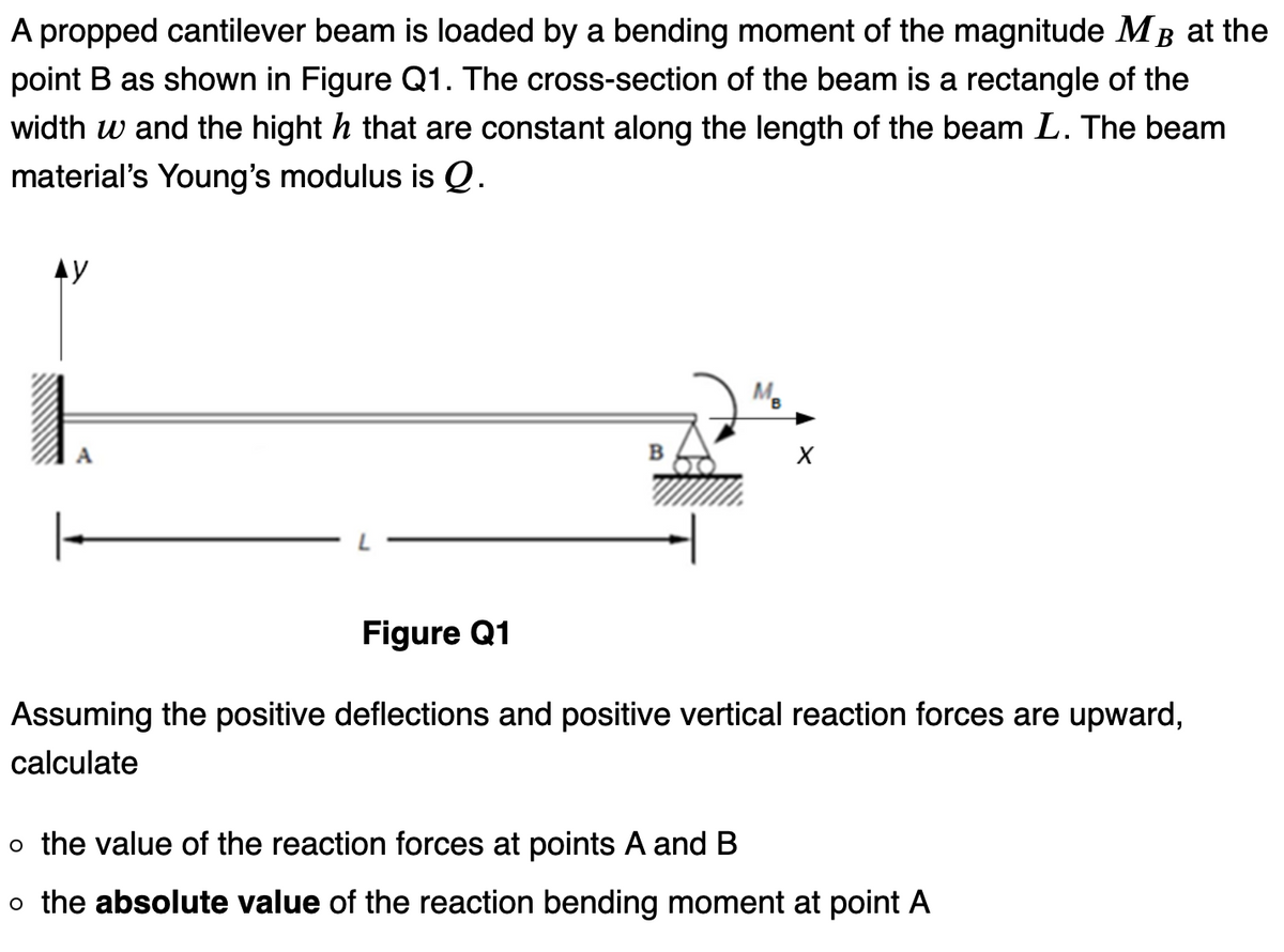A propped cantilever beam is loaded by a bending moment of the magnitude MB at the
point B as shown in Figure Q1. The cross-section of the beam is a rectangle of the
width w and the hight h that are constant along the length of the beam L. The beam
material's Young's modulus is Q.
AY
1
A
B
MB
X
Figure Q1
Assuming the positive deflections and positive vertical reaction forces are upward,
calculate
o the value of the reaction forces at points A and B
o the absolute value of the reaction bending moment at point A