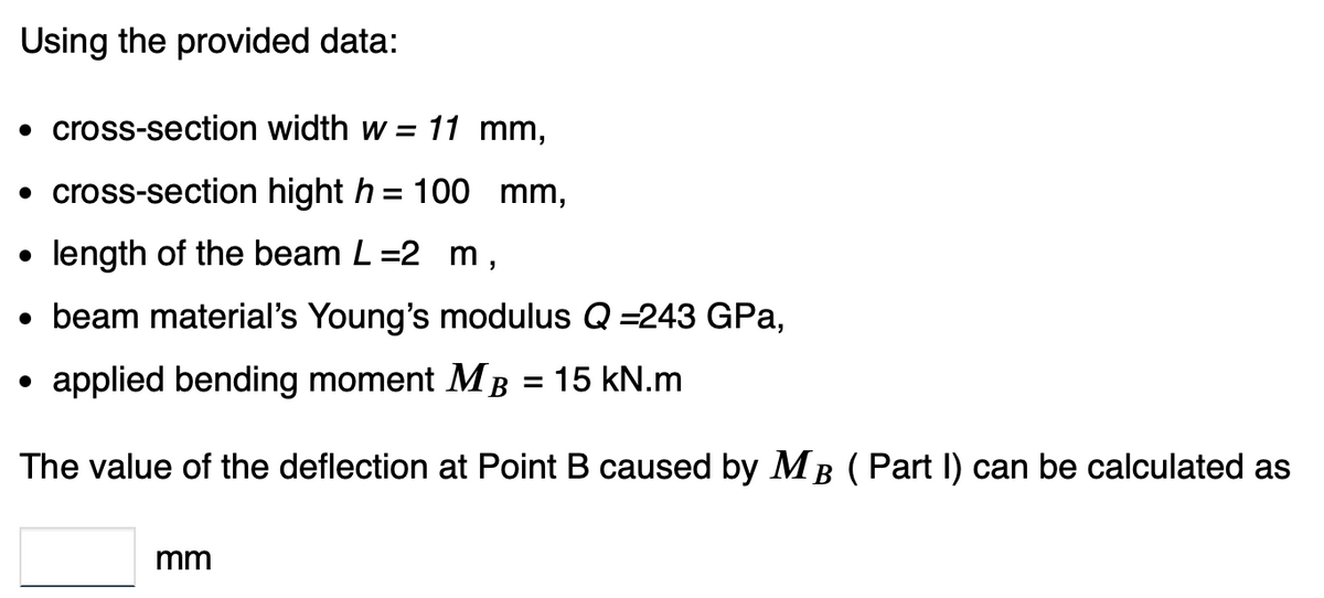Using the provided data:
• cross-section width w = 11 mm,
• cross-section hight h = 100 mm,
length of the beam L=2 m,
• beam material's Young's modulus Q =243 GPa,
applied bending moment M B = 15 kN.m
The value of the deflection at Point B caused by MB (Part I) can be calculated as
●
mm