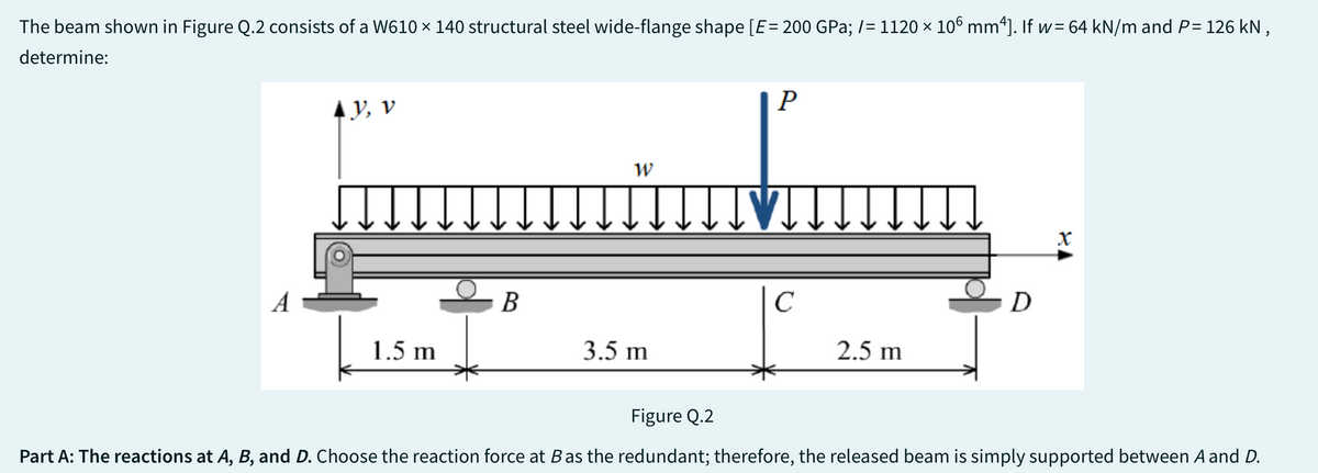 The beam shown in Figure Q.2 consists of a W610 × 140 structural steel wide-flange shape [E= 200 GPa; /= 1120 × 106 mm²]. If w= 64 kN/m and P= 126 kN,
determine:
A
AY, V
1.5 m
B
W
3.5 m
P
[VI.
с
2.5 m
D
१४
Figure Q.2
Part A: The reactions at A, B, and D. Choose the reaction force at Bas the redundant; therefore, the released beam is simply supported between A and D.
