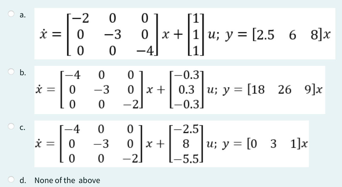 a.
-2
0
0
x =
0
-3
0x+1u; y = [2.5 6 68]x
0
0
−4
b.
-4
0
0
-0.3
x
=
0
-3
0 x
0.3
0.3 u; y = [18 26
26 9]x
0
0
-2
[-0.3.
C.
-4
0
0
[−2.5]
x =
0
-3
0x +
8
u; y = [03_1]x
0
0
−2]
–5.5]
d. None of the above