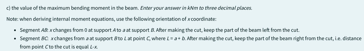 c) the value of the maximum bending moment in the beam. Enter your answer in kNm to three decimal places.
Note: when deriving internal moment equations, use the following orientation of x coordinate:
Segment AB: x changes from 0 at support A to a at support B. After making the cut, keep the part of the beam left from the cut.
• Segment BC: xchanges from a at support B to L at point C, where L = a + b. After making the cut, keep the part of the beam right from the cut, i.e. distance
from point C to the cut is equal L-x.
●