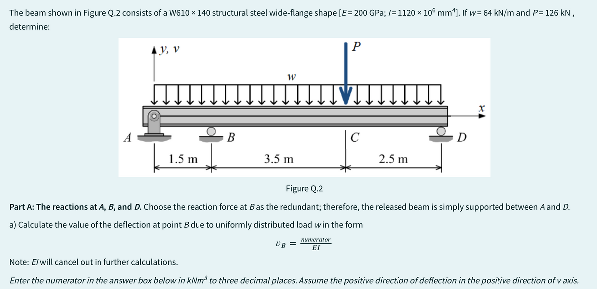 The beam shown in Figure Q.2 consists of a W610 × 140 structural steel wide-flange shape [E = 200 GPa; /= 1120 × 106 mm²]. If w= 64 kN/m and P= 126 kN,
determine:
A
AV, V
1.5 m
B
W
3.5 m
P
UB =
IVT.
C
2.5 m
D
X
Figure Q.2
Part A: The reactions at A, B, and D. Choose the reaction force at B as the redundant; therefore, the released beam is simply supported between A and D.
a) Calculate the value of the deflection at point B due to uniformly distributed load win the form
numerator
ΕΙ
Note: E/ will cancel out in further calculations.
Enter the numerator in the answer box below in kNm³ to three decimal places. Assume the positive direction of deflection in the positive direction of v axis.