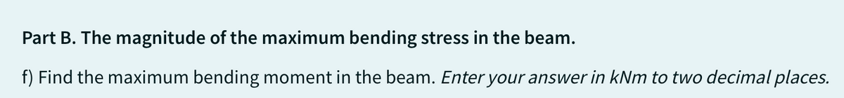 Part B. The magnitude of the maximum bending stress in the beam.
f) Find the maximum bending moment in the beam. Enter your answer in kNm to two decimal places.
