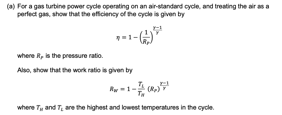 (a) For a gas turbine power cycle operating on an air-standard cycle, and treating the air as a
perfect gas, show that the efficiency of the cycle is given by
1
V-1
γ
n = 1-
_
Rp.
where Rp is the pressure ratio.
Also, show that the work ratio is given by
Ꭲ,
Rw=1-;
TH
1-71 (Rp)
Y
where TH and T are the highest and lowest temperatures in the cycle.