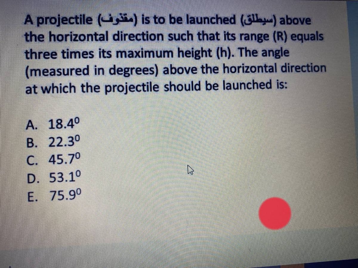 A projectile (t) is to be launched (3la) above
the horizontal direction such that its range (R) equals
three times its maximum height (h). The angle
(measured in degrees) above the horizontal direction
at which the projectile should be launched is:
A. 18.4°
B. 22.30
C. 45.70
D. 53.1°
E. 75.9°
