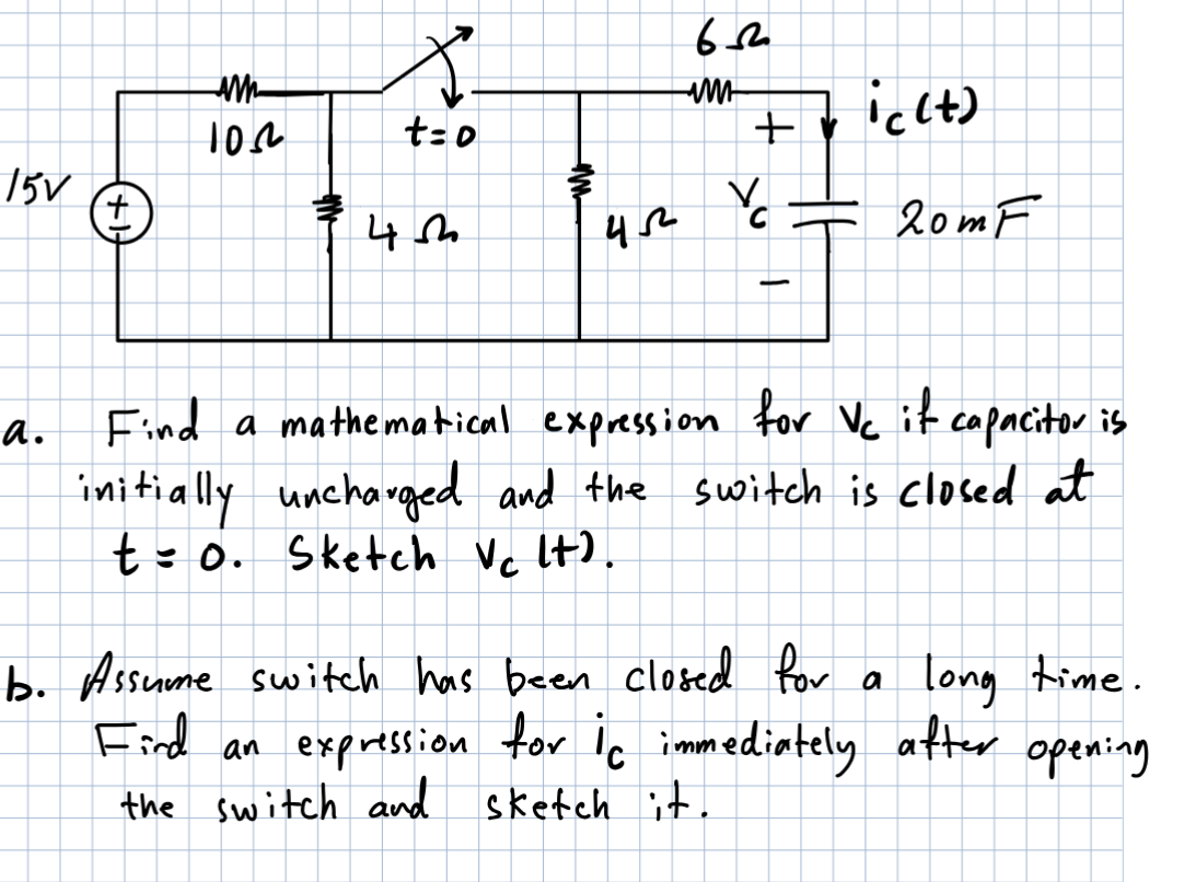15V
a.
+
AM
10.2.
4
t=0
um
45²
652
im
+
V
1
ic (t)
b. Assume switch has been closed for
Find a mathematical expression for Vc it capacitor is
initially uncharged and the switch is closed at
t = 0. Sketch Vc lt).
20m F
a
long time.
opening
Fird an expression for ic immediately after
the switch and sketch it.