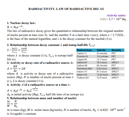 RADIOACTIVITY. LAW OF RADIOACTIVE DECAY
Activity units:
1Ci= 3.7 x 1010 Bq
1. Nuclear decay law:
N = Noe t,
The law of radioactive decay gives the quantitative relationship between the original number
of nuclei present at time zero Ng and the number N at a later time t (sec), where e = 2.71828.
is the base of the natural logarithm, and à is the decay constant for the nuclide (1/s).
2. Relationship between decay constant å and isotop half-life T1/2:
In(2) - 0.693
Radioisotope Half-life
Modality
Modality
T1/2 T1/a
Carton-11
20 minutes
PET
where A is decay constant (1/s), T1/2 is isotope half-
life (s).
Fuorine-18
110 minutes
PET
Copper-64
12.7 hours
PET
3. Activity or decay rate of a radioactive source A: Gallum-67
78.3 hours SPECT
ΔΝ
Galium-68
68 minutes
PET
= AN
Technetum-99m
6.02 hours
SPECT
Δε
where A is activity or decay rate of a radioactive
source (Bq), N is number of nuclei present at timet Thalum-201
(s ), a is decay constant (1/s).
4. Activity A of a radioactive source at a time t:
67.3 hours
13.22 hours SPECT
Indium-111
SPECT
lodine-123
72.9 hours
SPECT
A = Age dt = A,2 T/a
A, is initial activity (Bq), T/2 half life time of an isotope (s).
5. Relationship between mass and number of nuclei:
т_ N
м м
NA
m is mass (kg), M is molar mass (kg/mole), N is number of nuclei, NA = 6.022 - 1023 mole
is Avogadro's constant.
