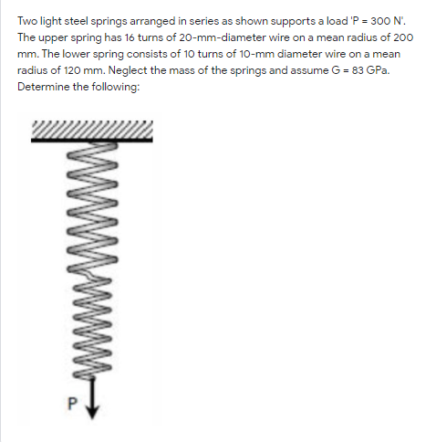Two light steel springs arranged in series as shown supports a load 'P = 300 N'.
The upper spring has 16 turns of 20-mm-diameter wire on a mean radius of 200
mm. The lower spring consists of 10 turns of 10-mm diameter wire on a mean
radius of 120 mm. Neglect the mass of the springs and assume G = 83 GPa.
Determine the following:
www.
