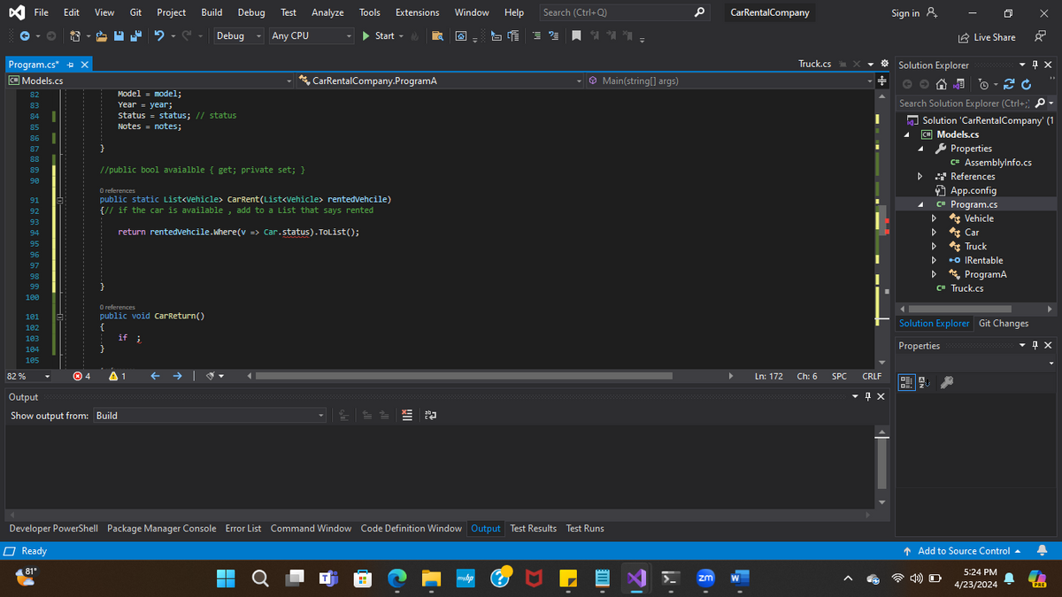 Test Analyze Tools Extensions Window Help Search (Ctrl+Q)
Debug Any CPU
Start
File Edit
View
Git Project
Build Debug
2-2
Program.cs* + X
C# Models.cs
I
85
I
}
Model = model;
Year = year;
Status = status; // status
Notes = notes;
89
90
93
94
68 a # 6 8 bo 63 6$་མཁའ་མ8ར8མཚོ ་བའི་་ཝཱ
CarRentalCompany.ProgramA
//public bool avaialble { get; private set; }
O references
public static List<Vehicle> CarRent (List<Vehicle> rentedVehcile)
{// if the car is available, add to a List that says rented
return rentedvehcile.Where(v => Car.status).ToList();
95
96
97
98
99
}
100
O references
public void CarReturn()
if i
101
{
82%
Output
Show output from: Build
1
Main(string[] args)
Developer PowerShell Package Manager Console Error List Command Window Code Definition Window Output Test Results Test Runs
Ready
81°
myhp
CarRentalCompany
zm
W
Truck.cs
+
Sign in &
Ln: 172
Ch: 6
SPC
CRLF
Qx
Solution Explorer
Live Share
Search Solution Explorer (Ctrl+;) >
Solution 'CarRentalCompany' (1
C# Models.cs
Properties
C* AssemblyInfo.cs
D
.* References
App.config
C# Program.cs
▷
Vehicle
►
Car
‣
**Truck
⚫O IRentable
ব
ProgramA
c# Truck.cs
Solution Explorer Git Changes
Properties
дх
↑ Add to Source Control
5:24 PM
4/23/2024