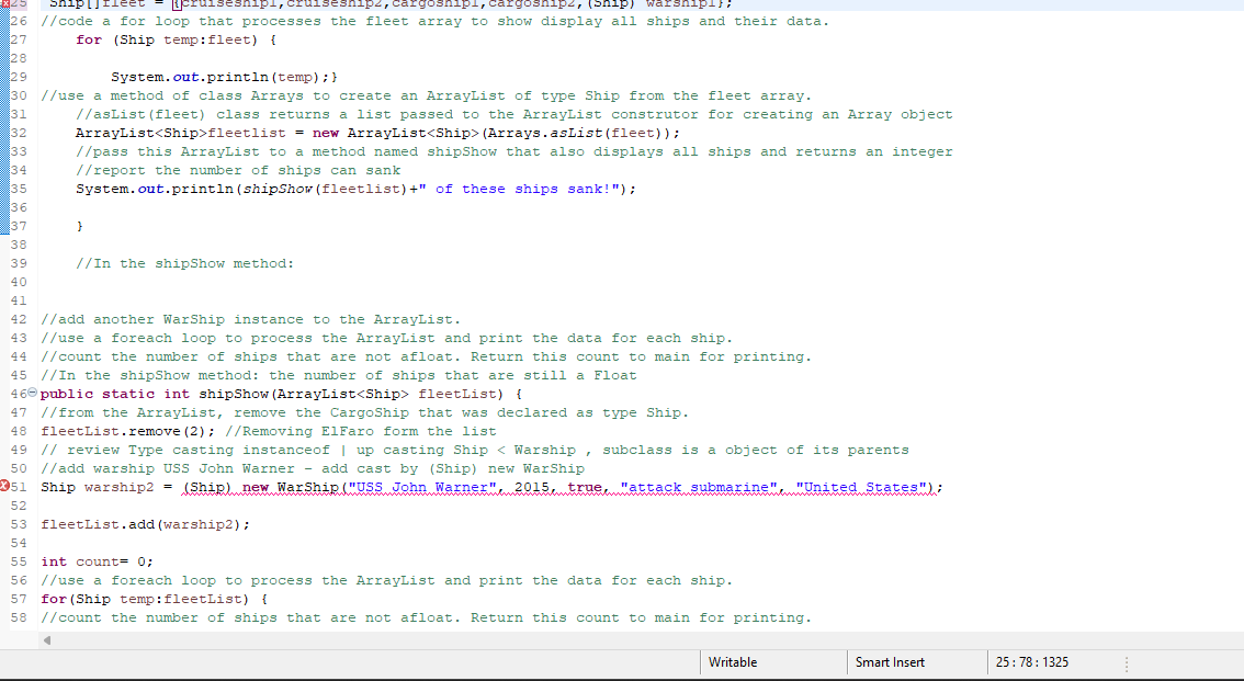 *25 Sniplile
jcruiseshipl, cruiseshipz, cargoshipi, cargoshipz, (ship) warshipi}N
26 //code a for loop that processes the fleet array to show display all ships and their data.
27
for (Ship temp: fleet) {
28
29
System.out.println (temp); }
30 //use a method of class Arrays to create an ArrayList of type Ship from the fleet array.
31
//asList (fleet) class returns a list passed to the ArrayList construtor for creating an Array object
ArrayList<Ship>fleetlist = new ArrayList<Ship> (Arrays.asList (fleet));
32
33
//pass this ArrayList to a method named shipShow that also displays all ships and returns an integer
//report the number of ships can sank
System.out.println (shipShow (fleetlist)+" of these ships sank!");
34
35
36
37
38
39
40
}
//In the shipShow method:
41
42 //add another WarShip instance to the ArrayList.
43 //use a foreach loop to process the ArrayList and print the data for each ship.
44 //count the number of ships that are not afloat. Return this count to main for printing.
45 //In the shipShow method: the number of ships that are still a Float
46 public static int shipShow (ArrayList<Ship> fleetList) {
47 //from the ArrayList, remove the CargoShip that was declared as type Ship.
48 fleetList.remove (2); //Removing ElFaro form the list
49 // review Type casting instanceof | up casting Ship < Warship, subclass is a object of its parents
50 //add warship USS John Warner add cast by (Ship) new WarShip
51 Ship warship2 = (Ship) new WarShip ("USS John Warner" 2015, true, "attack submarine" "United States");
52
53 fleetList.add (warship2);
54
¶
55 int count = 0;
56 //use a foreach loop to process the ArrayList and print the data for each ship.
57 for (Ship temp: fleetList) {
58 //count the number of ships that are not afloat. Return this count to main for printing.
Writable
Smart Insert
25:78: 1325