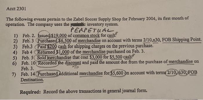 Acct 2301
The following events pertain to the Zabel Soccer Supply Shop for February 2004, its first month of
operation. The company uses the pic inventory system.
PERPETUAL
1) Feb. 2. Íssued $19,000 of common stock for cash!
2)
Feb. 3 Purchased $6,500 of merchandise on account with terms 2/10,n30, FOB Shipping Point.
3) Feb.3 Paid $200 cash for shipping charges on the previous purchase.
Returned $1,000 of the merchandise purchased on Feb. 3.
Sold merchandise that cost $3,000 for $5,500 cash
4) Feb 4
5)
Feb. 5
6) Feb. 10 Recorded the discount and paid the amount due from the purchase of merchandise on
Feb. 3.
7)
Feb. 14 Purchased additional merchandise for $5,600 on account with terms 2/10, n30, FOB
Destination.
Required: Record the above transactions in general journal form.