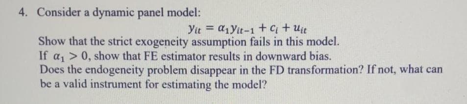 4. Consider a dynamic panel model:
Yit = a1Yit-1 +C+ uit
%3D
Show that the strict exogeneity assumption fails in this model.
If a, > 0, show that FE estimator results in downward bias.
Does the endogeneity problem disappear in the FD transformation? If not, what can
be a valid instrument for estimating the model?
