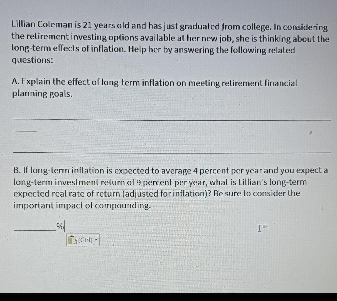 Lillian Coleman is 21 years old and has just graduated from college. In considering
the retirement investing options available at her new job, she is thinking about the
long-term effects of inflation. Help her by answering the following related
questions:
A. Explain the effect of long-term inflation on meeting retirement financial
planning goals.
B. If long-term inflation is expected to average 4 percent per year and you expect a
long-term investment return of 9 percent per year, what is Lillian's long-term
expected real rate of return (adjusted for inflation)? Be sure to consider the
important impact of compounding.
(Ctrl)-
