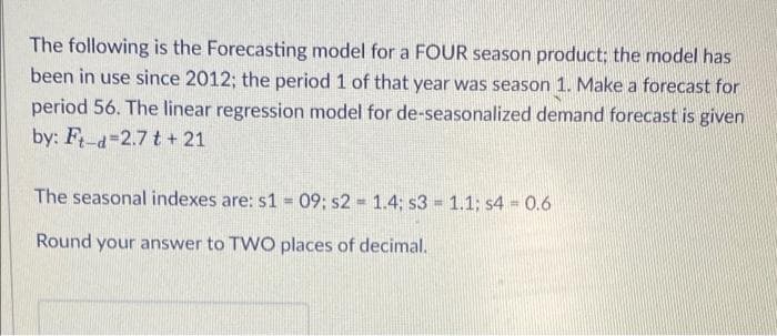 The following is the Forecasting model for a FOUR season product; the model has
been in use since 2012; the period 1 of that year was season 1. Make a forecast for
period 56. The linear regression model for de-seasonalized demand forecast is given
by: F-d 2.7 t +21
The seasonal indexes are: s1 = 09; s2 = 1.4; s3 1.1; s4 0.6
Round your answer to TWO places of decimal.
