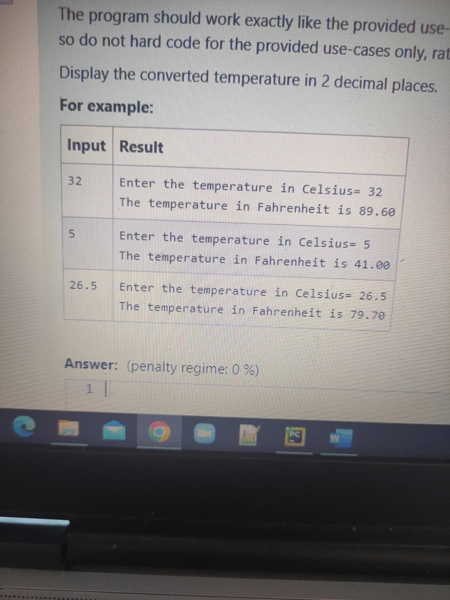 C
The program should work exactly like the provided use-
so do not hard code for the provided use-cases only, rat
Display the converted temperature in 2 decimal places.
For example:
Input Result
32
5
26.5
Enter the temperature in Celsius= 32
The temperature in Fahrenheit is 89.60
Enter the temperature in Celsius= 5
The temperature in Fahrenheit is 41.00
Enter the temperature in Celsius= 26.5
The temperature in Fahrenheit is 79.70
Answer: (penalty regime: 0 %)
1 |