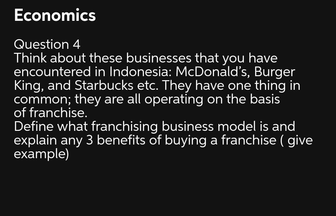 Economics
Question 4
Think about these businesses that you have
encountered in Indonesia: McDonald's, Burger
King, and Starbucks etc. They have one thing in
common; they are all operating on the basis
of franchise.
Define what franchising business model is and
explain any 3 benefits of buying a franchise ( give
example)
