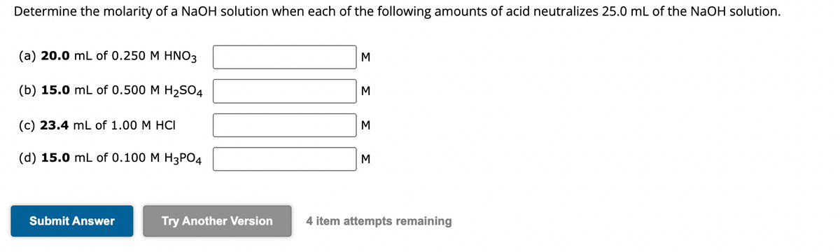 Determine the molarity of a NaOH solution when each of the following amounts of acid neutralizes 25.0 mL of the NaOH solution.
(a) 20.0 mL of 0.250 M HNO3
(b) 15.0 mL of 0.500 M H₂SO4
(c) 23.4 mL of 1.00 M HCI
(d) 15.0 mL of 0.100 M H3PO4
Submit Answer
Try Another Version
M
M
M
M
4 item attempts remaining