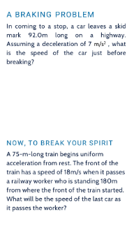 A BRAKING PROBLEM
In coming to a stop, a car leaves a skid
mark 92.0m long on a highway.
Assuming a deceleration of 7 m/s2, what
is the speed of the car just before
breaking?
NOW, TO BREAK YOUR SPIRIT
A 75-m-long train begins uniform
acceleration from rest. The front of the
train has a speed of 18m/s when it passes
a railway worker who is standing 180m
from where the front of the train started.
What will be the speed of the last car as
it passes the worker?