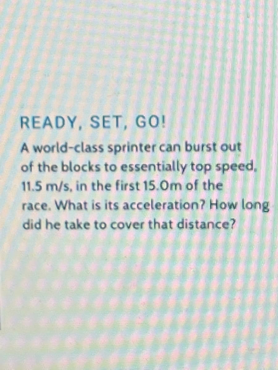 READY, SET, GO!
A world-class sprinter can burst out
of the blocks to essentially top speed,
11.5 m/s, in the first 15.0m of the
race. What is its acceleration? How long
did he take to cover that distance?