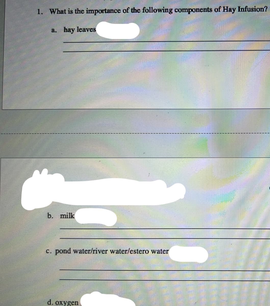 1. What is the importance of the following components of Hay Infusion?
a. hay leaves
b. milk
c. pond water/river water/estero water
d. oxygen