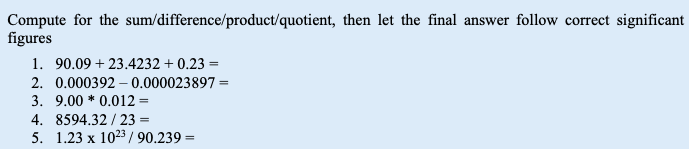 Compute for the sum/difference/product/quotient, then let the final answer follow correct significant
figures
1. 90.09 +23.4232 +0.23 =
2. 0.000392 0.000023897 =
3. 9.00*0.012=
4. 8594.32/23 =
5. 1.23 x 1023/ 90.239=