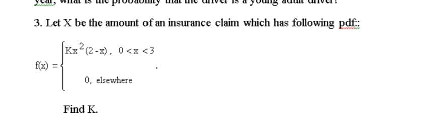 3. Let X be the amount of an insurance claim which has following pdf:
Kx2(2-x), 0 <x <3
f(x)
0, elsewhere
Find K.
