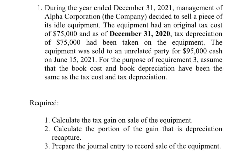 1. During the year ended December 31, 2021, management of
Alpha Corporation (the Company) decided to sell a piece of
its idle equipment. The equipment had an original tax cost
of $75,000 and as of December 31, 2020, tax depreciation
of $75,000 had been taken on the equipment. The
equipment was sold to an unrelated party for $95,000 cash
on June 15, 2021. For the purpose of requirement 3, assume
that the book cost and book depreciation have been the
same as the tax cost and tax depreciation.
Required:
1. Calculate the tax gain on sale of the equipment.
2. Calculate the portion of the gain that is depreciation
recapture.
3. Prepare the journal entry to record sale of the equipment.
