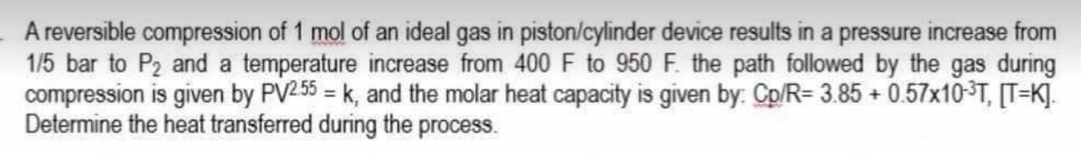 A reversible compression of 1 mol of an ideal gas in piston/cylinder device results in a pressure increase from
1/5 bar to P₂ and a temperature increase from 400 F to 950 F. the path followed by the gas during
compression is given by PV/2.55=k, and the molar heat capacity is given by: Cp/R= 3.85 +0.57x10-³T, [TK]
Determine the heat transferred during the process.