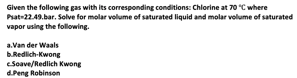 Given the following gas with its corresponding conditions: Chlorine at 70 °C where
Psat=22.49.bar. Solve for molar volume of saturated liquid and molar volume of saturated
vapor using the following.
a.Van der Waals
b.Redlich-Kwong
c.Soave/Redlich Kwong
d.Peng Robinson