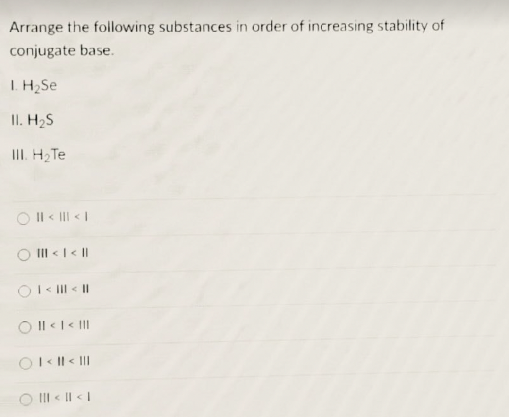 Arrange the following substances in order of increasing stability of
conjugate base.
1. H₂Se
II. H₂S
III. H₂ Te
|| < ||| < |
||| < | < ||
| < ||| < ||
O II < | < ||
O I < || < |||
||| < || < |