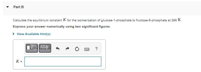 Part B
Calculate the equilibrium constant K for the isomerization of glucose-1-phosphate to fructose-6-phosphate at 298 K.
Express your answer numerically using two significant figures.
▸ View Available Hint(s)
K=
IVE ΑΣΦ
?