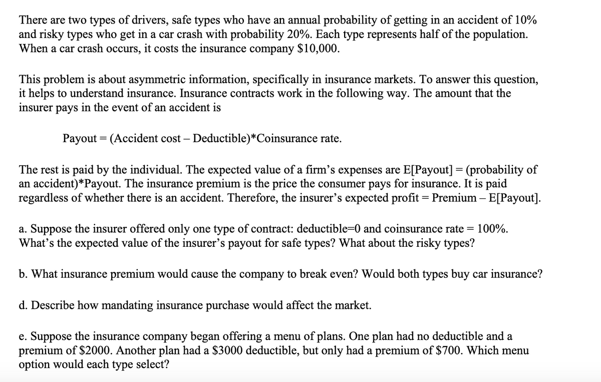 There are two types of drivers, safe types who have an annual probability of getting in an accident of 10%
and risky types who get in a car crash with probability 20%. Each type represents half of the population.
When a car crash occurs, it costs the insurance company $10,000.
This problem is about asymmetric information, specifically in insurance markets. To answer this question,
it helps to understand insurance. Insurance contracts work in the following way. The amount that the
insurer pays in the event of an accident is
Payout = (Accident cost - Deductible) *Coinsurance rate.
The rest is paid by the individual. The expected value of a firm's expenses are E[Payout] = (probability of
an accident)*Payout. The insurance premium is the price the consumer pays for insurance. It is paid
regardless of whether there is an accident. Therefore, the insurer's expected profit = Premium - E[Payout].
a. Suppose the insurer offered only one type of contract: deductible=0 and coinsurance rate= 100%.
What's the expected value of the insurer's payout for safe types? What about the risky types?
b. What insurance premium would cause the company to break even? Would both types buy car insurance?
d. Describe how mandating insurance purchase would affect the market.
e. Suppose the insurance company began offering a menu of plans. One plan had no deductible and a
premium of $2000. Another plan had a $3000 deductible, but only had a premium of $700. Which menu
option would each type select?