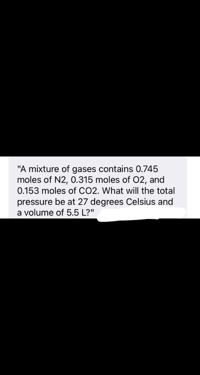 "A mixture of gases contains 0.745
moles of N2, 0.315 moles of 02, and
0.153 moles of CO2. What will the total
pressure be at 27 degrees Celsius and
a volume of 5.5 L?"
