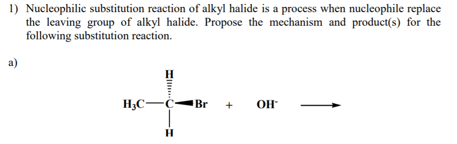 1) Nucleophilic substitution reaction of alkyl halide is a process when nucleophile replace
the leaving group of alkyl halide. Propose the mechanism and product(s) for the
following substitution reaction.
а)
H3C-C-
Br
OH-
+
