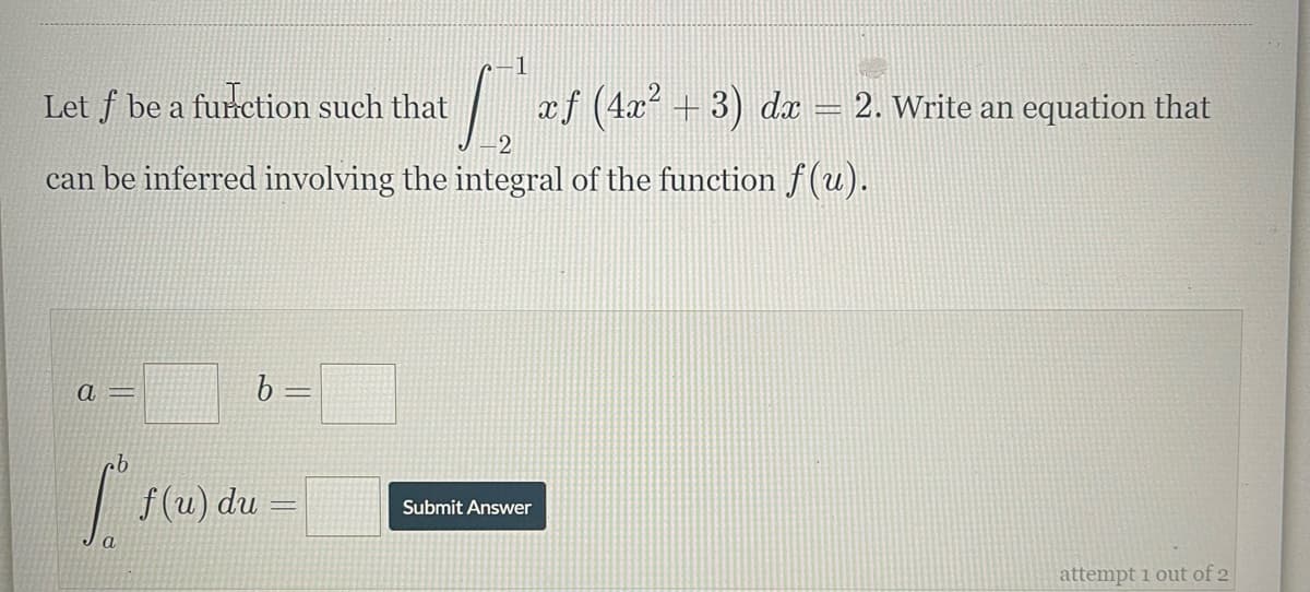 Let f be a function such that
| ef (42? + 3) da = 2. Write an equation that
can be inferred involving the integral of the function f(u).
a =
f (u) du =
Submit Answer
a
attempt i out of 2
