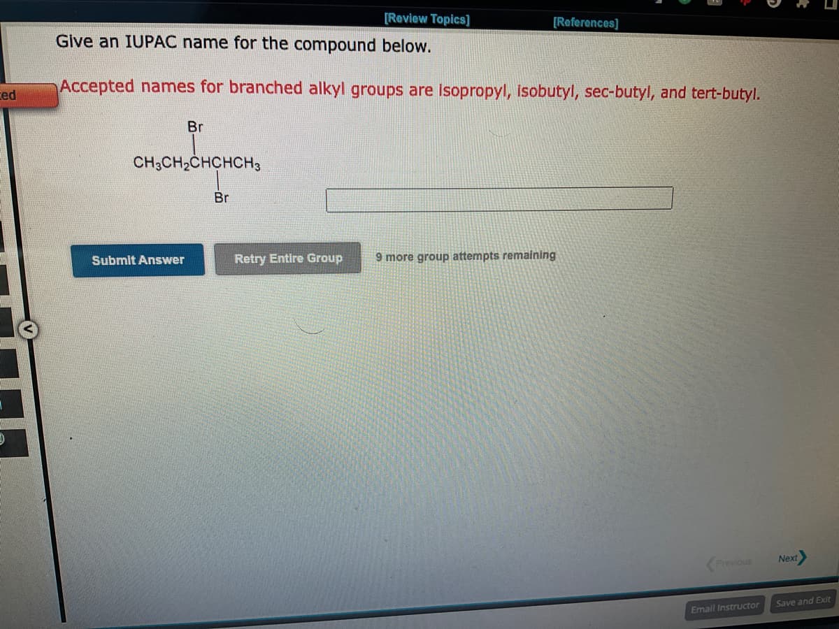 ted
-
[Review Topics]
Give an IUPAC name for the compound below.
Accepted names for branched alkyl groups are isopropyl, isobutyl, sec-butyl, and tert-butyl.
Br
CH3CH₂CHCHCH3
Submit Answer
Br
[References]
Retry Entire Group 9 more group attempts remaining
Previous
Email Instructor
Next
Save and Exit