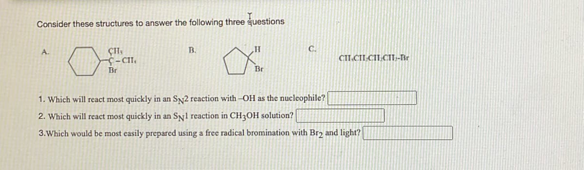 Consider these structures to answer the following three questions
0
A.
CH;
-C-CII,
Br
B.
H
Br
C.
CIICII CILCII₂-Br
1. Which will react most quickly in an SN2 reaction with -OH as the nucleophile?
2. Which will react most quickly in an SN1 reaction in CH3OH solution?
3. Which would be most easily prepared using a free radical bromination with Br2 and light?