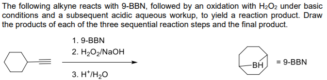 The following alkyne reacts with 9-BBN, followed by an oxidation with H2O2 under basic
conditions and a subsequent acidic aqueous workup, to yield a reaction product. Draw
the products of each of the three sequential reaction steps and the final product.
1. 9-BBN
2. H2О2/NaOH
BH
= 9-BBN
%3D
3. H*/H2O
